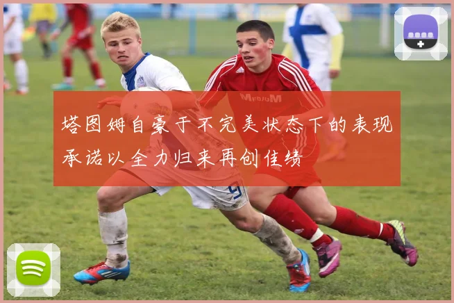 塔图姆自豪于不完美状态下的表现承诺以全力归来再创佳绩