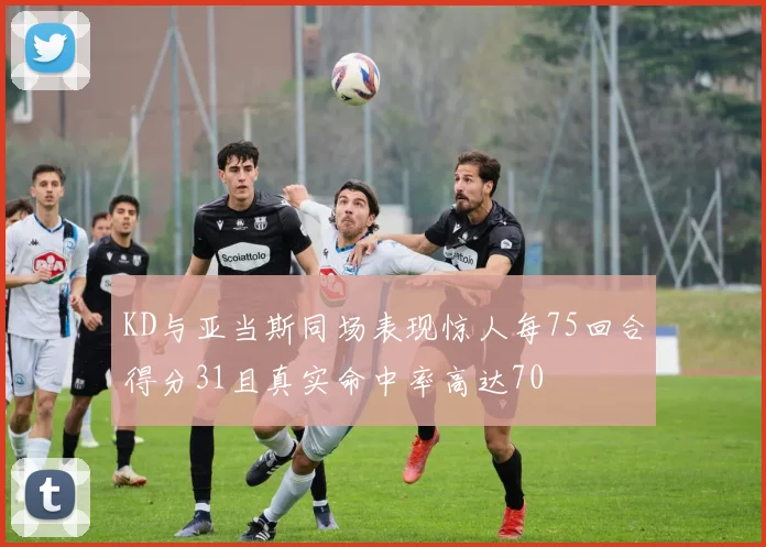 KD与亚当斯同场表现惊人每75回合得分31且真实命中率高达70