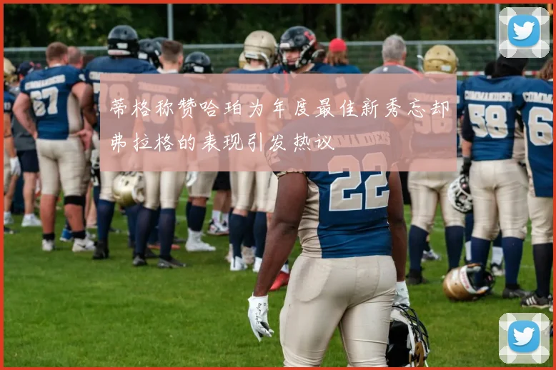 蒂格称赞哈珀为年度最佳新秀忘却弗拉格的表现引发热议