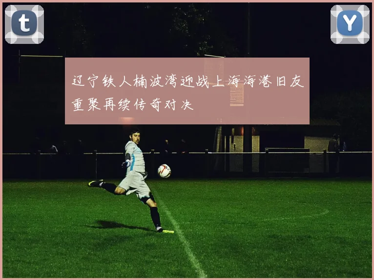 辽宁铁人楠波湾迎战上海海港旧友重聚再续传奇对决