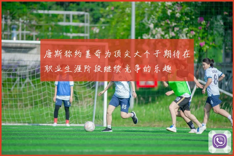唐斯称约基奇为顶尖大个子期待在职业生涯阶段继续竞争的乐趣