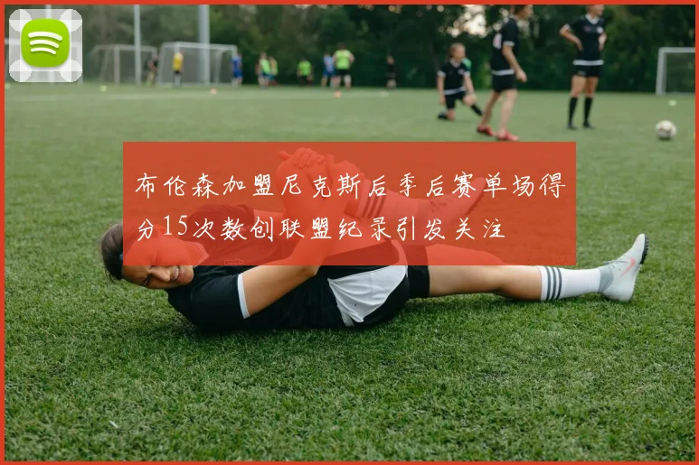 布伦森加盟尼克斯后季后赛单场得分15次数创联盟纪录引发关注