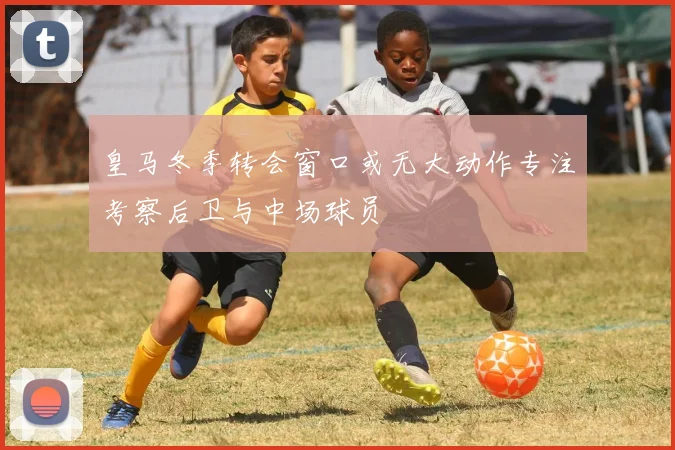 皇马冬季转会窗口或无大动作专注考察后卫与中场球员