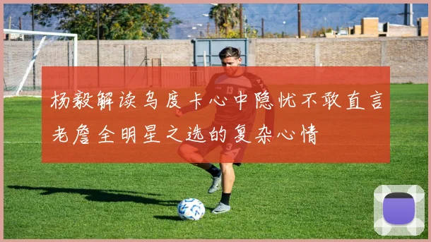 杨毅解读乌度卡心中隐忧不敢直言老詹全明星之选的复杂心情