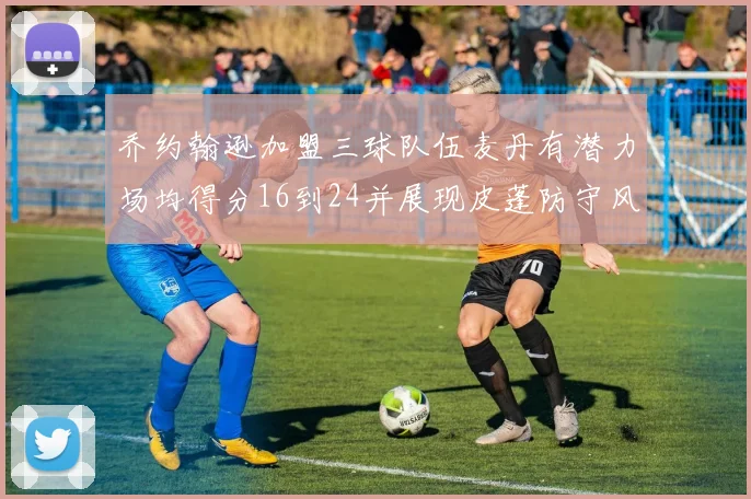 乔约翰逊加盟三球队伍麦丹有潜力场均得分16到24并展现皮蓬防守风范