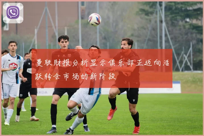曼联财报分析显示俱乐部正迈向活跃转会市场的新阶段