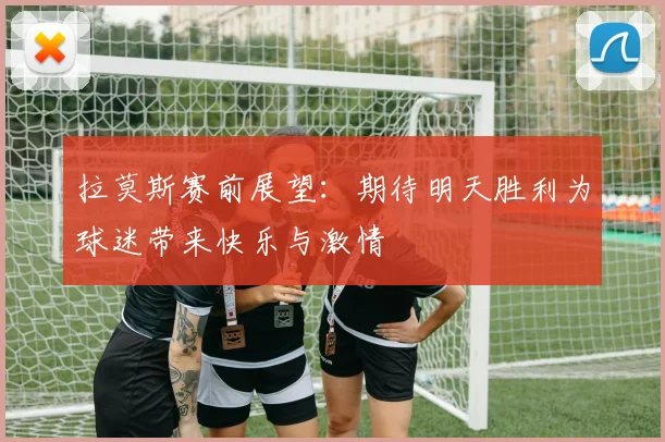 拉莫斯赛前展望：期待明天胜利为球迷带来快乐与激情