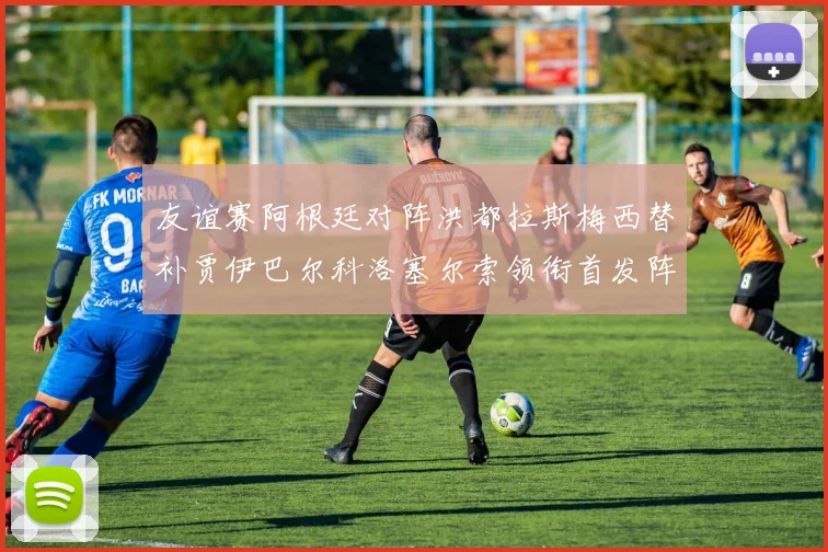 友谊赛阿根廷对阵洪都拉斯梅西替补贾伊巴尔科洛塞尔索领衔首发阵容