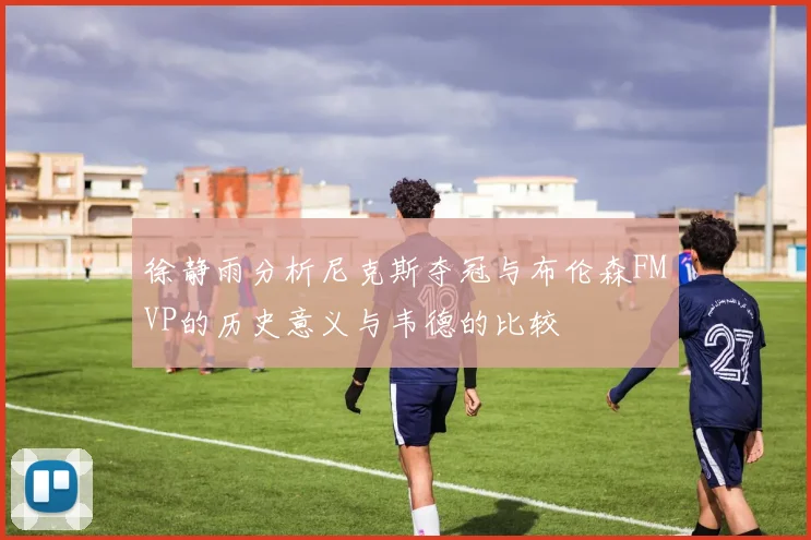 徐静雨分析尼克斯夺冠与布伦森FMVP的历史意义与韦德的比较