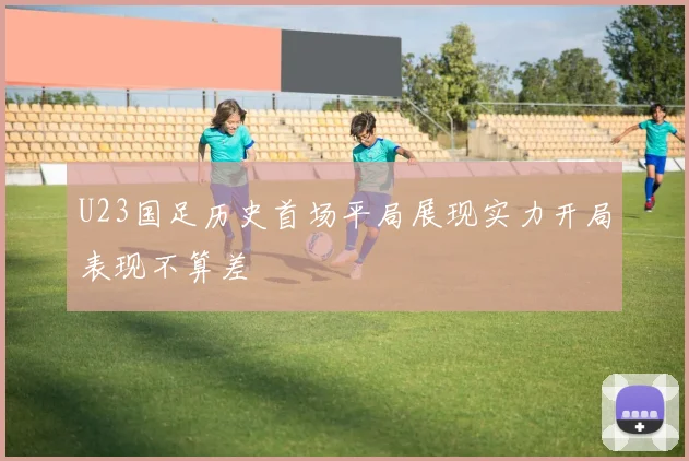 U23国足历史首场平局展现实力开局表现不算差