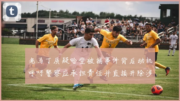老马丁质疑哈登被捕事件背后动机呼吁警察应承担责任并直接开除涉事人员