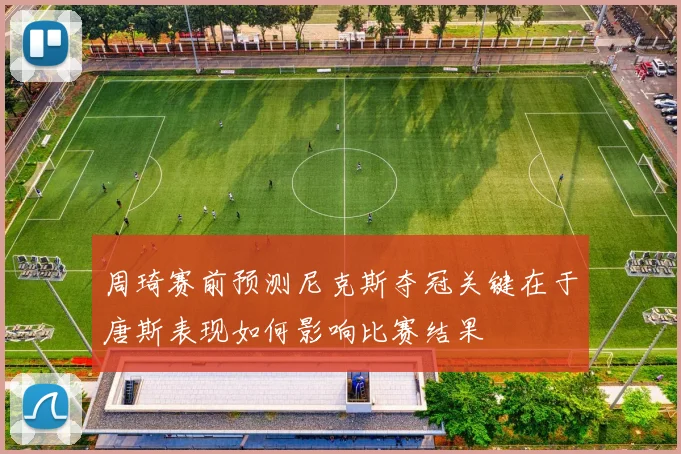 周琦赛前预测尼克斯夺冠关键在于唐斯表现如何影响比赛结果