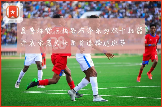 夏普称赞卡梅隆布泽尔为双十机器并表示若为状元将选择迪班萨