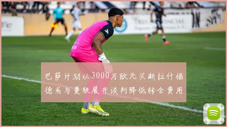 巴萨计划以3000万欧元买断拉什福德或与曼联展开谈判降低转会费用
