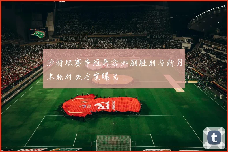 沙特联赛争冠悬念加剧胜利与新月末轮对决方案曝光