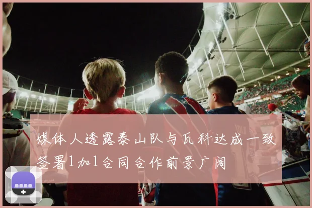 媒体人透露泰山队与瓦科达成一致签署1加1合同合作前景广阔