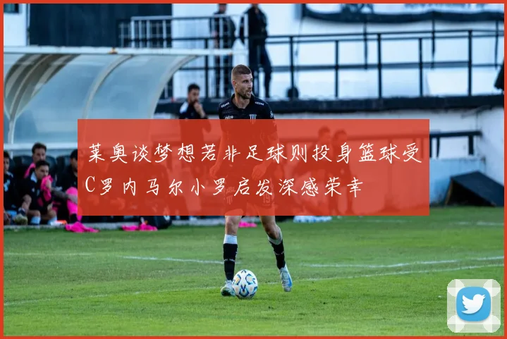 莱奥谈梦想若非足球则投身篮球受C罗内马尔小罗启发深感荣幸