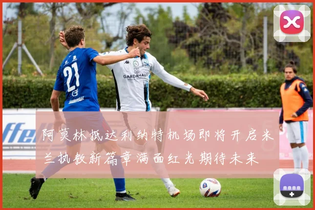 阿莫林抵达利纳特机场即将开启米兰执教新篇章满面红光期待未来