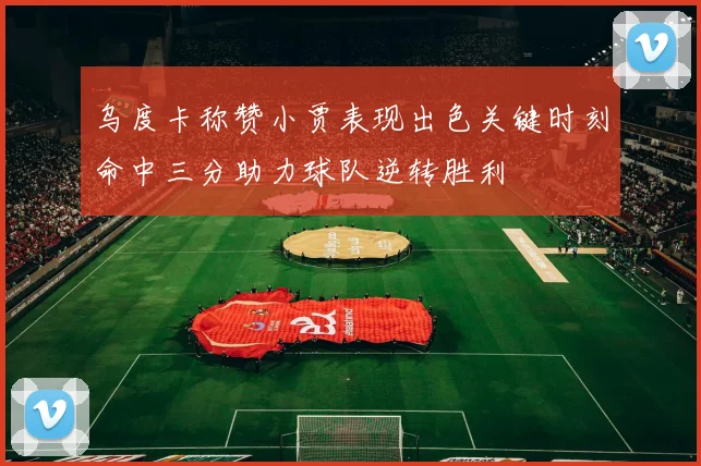 乌度卡称赞小贾表现出色关键时刻命中三分助力球队逆转胜利
