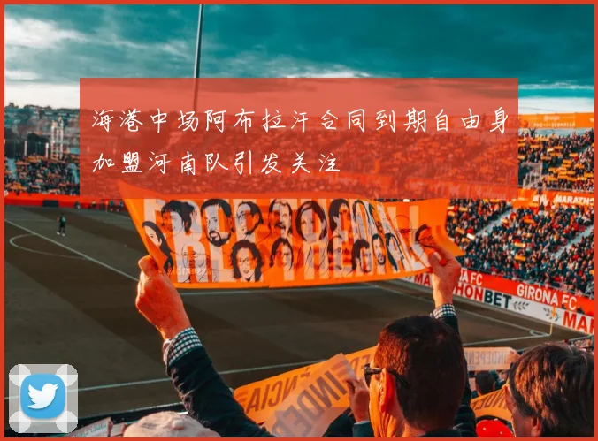 海港中场阿布拉汗合同到期自由身加盟河南队引发关注
