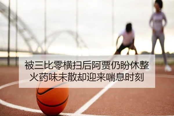 被三比零横扫后阿贾仍盼休整 火药味未散却迎来喘息时刻（BBSports）